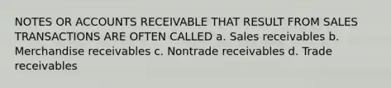 NOTES OR ACCOUNTS RECEIVABLE THAT RESULT FROM SALES TRANSACTIONS ARE OFTEN CALLED a. Sales receivables b. Merchandise receivables c. Nontrade receivables d. Trade receivables