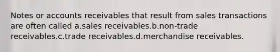 Notes or accounts receivables that result from sales transactions are often called a.sales receivables.b.non-trade receivables.c.trade receivables.d.merchandise receivables.