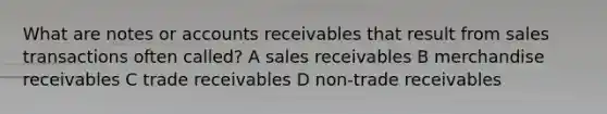 What are notes or accounts receivables that result from sales transactions often called? A sales receivables B merchandise receivables C trade receivables D non-trade receivables