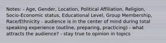 Notes: - Age, Gender, Location, Political Affiliation, Religion, Socio-Economic status, Educational Level, Group Membership, Race/Ethnicity - audience is in the center of mind during total speaking experience (outline, preparing, practicing) - what attracts the audience? - stay true to opinion in topics