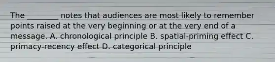 The ________ notes that audiences are most likely to remember points raised at the very beginning or at the very end of a message. A. chronological principle B. spatial-priming effect C. primacy-recency effect D. categorical principle