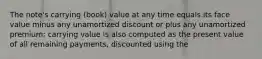 The note's carrying (book) value at any time equals its face value minus any unamortized discount or plus any unamortized premium; carrying value is also computed as the present value of all remaining payments, discounted using the