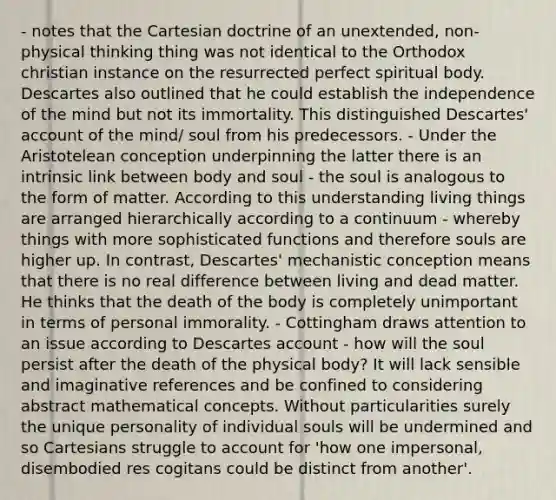 - notes that the Cartesian doctrine of an unextended, non-physical thinking thing was not identical to the Orthodox christian instance on the resurrected perfect spiritual body. Descartes also outlined that he could establish the independence of the mind but not its immortality. This distinguished Descartes' account of the mind/ soul from his predecessors. - Under the Aristotelean conception underpinning the latter there is an intrinsic link between body and soul - the soul is analogous to the form of matter. According to this understanding living things are arranged hierarchically according to a continuum - whereby things with more sophisticated functions and therefore souls are higher up. In contrast, Descartes' mechanistic conception means that there is no real difference between living and dead matter. He thinks that the death of the body is completely unimportant in terms of personal immorality. - Cottingham draws attention to an issue according to Descartes account - how will the soul persist after the death of the physical body? It will lack sensible and imaginative references and be confined to considering abstract mathematical concepts. Without particularities surely the unique personality of individual souls will be undermined and so Cartesians struggle to account for 'how one impersonal, disembodied res cogitans could be distinct from another'.