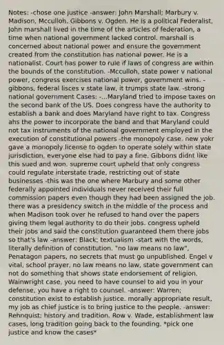 Notes: -chose one justice -answer: John Marshall; Marbury v. Madison, Mcculloh, Gibbons v. Ogden. He is a political Federalist, John marshall lived in the time of the articles of federation, a time when national government lacked control. marshall is concerned about national power and ensure the government created from the constitution has national power. He is a nationalist. Court has power to rule if laws of congress are within the bounds of the constitution. -Mcculloh, state power v national power, congress exercises national power, government wins. -gibbons, federal lisces v state law, it trumps state law. -strong national government Cases: -...Maryland tried to impose taxes on the second bank of the US. Does congress have the authority to establish a bank and does Maryland have right to tax. Congress ahs the power to incorporate the band and that Maryland could not tax instruments of the national government employed in the execution of constitutional powers -the monopoly case. new yokr gave a monopoly license to ogden to operate solely within state jurisdiction, everyone else had to pay a fine. Gibbons didnt like this sued and won. supreme court upheld that only congress could regulate interstate trade, restricting out of state businesses -this was the one where Marbury and some other federally appointed individuals never received their full commission papers even though they had been assigned the job. there was a presidency switch in the middle of the process and when Madison took over he refused to hand over the papers giving them legal authority to do their jobs. congress upheld their jobs and said the constitution guaranteed them there jobs so that's law -answer: Black; textualism -start with the words, literally definition of constitution. "no law means no law", Penatagon papers, no secrets that must go unpublished. Engel v vital, school prayer, no law means no law, state government can not do something that shows state endorsement of religion. Wainwright case, you need to have counsel to aid you in your defense, you have a right to counsel. -answer: Warren; constitution exist to establish justice. morally appropriate result, my job as chief justice is to bring justice to the people. -answer: Rehnquist; history and tradition. Row v. Wade, establishment law cases, long tradition going back to the founding. *pick one justice and know the cases*