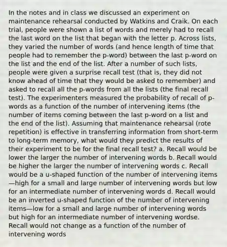 In the notes and in class we discussed an experiment on maintenance rehearsal conducted by Watkins and Craik. On each trial, people were shown a list of words and merely had to recall the last word on the list that began with the letter p. Across lists, they varied the number of words (and hence length of time that people had to remember the p-word) between the last p-word on the list and the end of the list. After a number of such lists, people were given a surprise recall test (that is, they did not know ahead of time that they would be asked to remember) and asked to recall all the p-words from all the lists (the final recall test). The experimenters measured the probability of recall of p-words as a function of the number of intervening items (the number of items coming between the last p-word on a list and the end of the list). Assuming that maintenance rehearsal (rote repetition) is effective in transferring information from short-term to long-term memory, what would they predict the results of their experiment to be for the final recall test? a. Recall would be lower the larger the number of intervening words b. Recall would be higher the larger the number of intervening words c. Recall would be a u-shaped function of the number of intervening items—high for a small and large number of intervening words but low for an intermediate number of intervening words d. Recall would be an inverted u-shaped function of the number of intervening items—low for a small and large number of intervening words but high for an intermediate number of intervening wordse. Recall would not change as a function of the number of intervening words