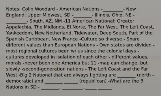 Notes: Colin Woodard - American Nations -_________- New England; Upper Midwest, SD -________- Illinois, Ohio, NE -_________- South, AZ, NM -11 American National: Greater Appalachia, The Midlands, El Norte, The Far West, The Left Coast, Yankeedom, New Netherland, Tidewater, Deep South, Part of the Spanish Caribbean, New France -Culture so diverse - Share different values than European Nations - Own states are divided -most regional cultures been w/ us since the colonial days -cultures developed in isolation of each other - different values, morals -never been one America but 11 -map can change, but slowly -second-generation nations - The Left Coast and the Far West -Big 2 National that are always fighting are ________ (north - democratic) and ________ ______ (republican) -What are the 3 Nations in SD - ________, _________, _____ ______