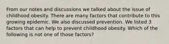 From our notes and discussions we talked about the issue of childhood obesity. There are many factors that contribute to this growing epidemic. We also discussed prevention. We listed 3 factors that can help to prevent childhood obesity. Which of the following is not one of those factors?