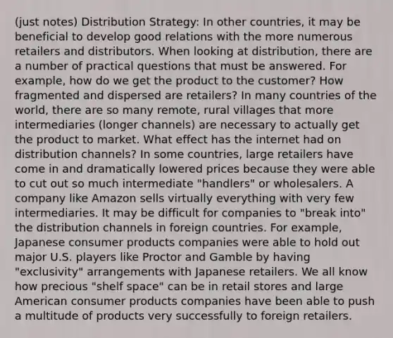 (just notes) Distribution Strategy: In other countries, it may be beneficial to develop good relations with the more numerous retailers and distributors. When looking at distribution, there are a number of practical questions that must be answered. For example, how do we get the product to the customer? How fragmented and dispersed are retailers? In many countries of the world, there are so many remote, rural villages that more intermediaries (longer channels) are necessary to actually get the product to market. What effect has the internet had on distribution channels? In some countries, large retailers have come in and dramatically lowered prices because they were able to cut out so much intermediate "handlers" or wholesalers. A company like Amazon sells virtually everything with very few intermediaries. It may be difficult for companies to "break into" the distribution channels in foreign countries. For example, Japanese consumer products companies were able to hold out major U.S. players like Proctor and Gamble by having "exclusivity" arrangements with Japanese retailers. We all know how precious "shelf space" can be in retail stores and large American consumer products companies have been able to push a multitude of products very successfully to foreign retailers.