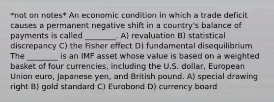 *not on notes* An economic condition in which a trade deficit causes a permanent negative shift in a country's balance of payments is called ________. A) revaluation B) statistical discrepancy C) the Fisher effect D) fundamental disequilibrium The ________ is an IMF asset whose value is based on a weighted basket of four currencies, including the U.S. dollar, European Union euro, Japanese yen, and British pound. A) special drawing right B) gold standard C) Eurobond D) currency board