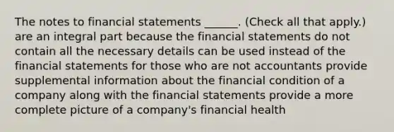 The notes to financial statements ______. (Check all that apply.) are an integral part because the financial statements do not contain all the necessary details can be used instead of the financial statements for those who are not accountants provide supplemental information about the financial condition of a company along with the financial statements provide a more complete picture of a company's financial health