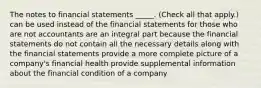 The notes to financial statements _____. (Check all that apply.) can be used instead of the financial statements for those who are not accountants are an integral part because the financial statements do not contain all the necessary details along with the financial statements provide a more complete picture of a company's financial health provide supplemental information about the financial condition of a company