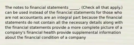 The notes to financial statements _____. (Check all that apply.) can be used instead of the financial statements for those who are not accountants are an integral part because the financial statements do not contain all the necessary details along with the financial statements provide a more complete picture of a company's financial health provide supplemental information about the financial condition of a company