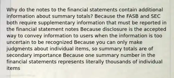 Why do the notes to the financial statements contain additional information about summary totals? Because the FASB and SEC both require supplementary information that must be reported in the financial statement notes Because disclosure is the accepted way to convey information to users when the information is too uncertain to be recognized Because you can only make judgments about individual items, so summary totals are of secondary importance Because one summary number in the financial statements represents literally thousands of individual items