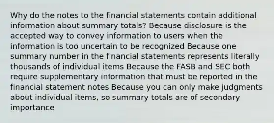 Why do the notes to the financial statements contain additional information about summary totals? Because disclosure is the accepted way to convey information to users when the information is too uncertain to be recognized Because one summary number in the financial statements represents literally thousands of individual items Because the FASB and SEC both require supplementary information that must be reported in the financial statement notes Because you can only make judgments about individual items, so summary totals are of secondary importance