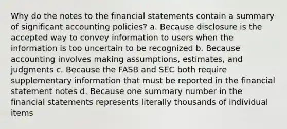 Why do the notes to the financial statements contain a summary of significant accounting policies? a. Because disclosure is the accepted way to convey information to users when the information is too uncertain to be recognized b. Because accounting involves making assumptions, estimates, and judgments c. Because the FASB and SEC both require supplementary information that must be reported in the financial statement notes d. Because one summary number in the financial statements represents literally thousands of individual items