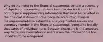 Why do the notes to the financial statements contain a summary of significant accounting policies? Because the FASB and SEC both require supplementary information that must be reported in the financial statement notes Because accounting involves making assumptions, estimates, and judgments Because one summary number in the financial statements represents literally thousands of individual items Because disclosure is the accepted way to convey information to users when the information is too uncertain to be recognized