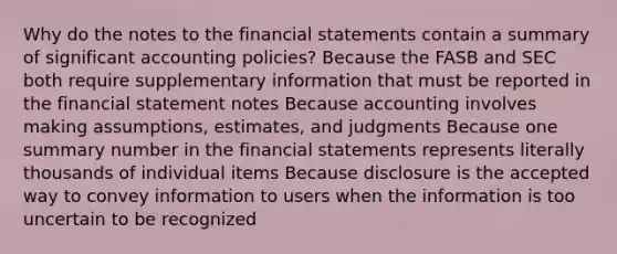 Why do the notes to the <a href='https://www.questionai.com/knowledge/kFBJaQCz4b-financial-statements' class='anchor-knowledge'>financial statements</a> contain a summary of significant accounting policies? Because the FASB and SEC both require supplementary information that must be reported in the financial statement notes Because accounting involves making assumptions, estimates, and judgments Because one summary number in the financial statements represents literally thousands of individual items Because disclosure is the accepted way to convey information to users when the information is too uncertain to be recognized