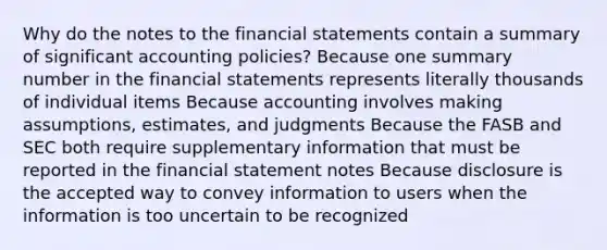 Why do the notes to the financial statements contain a summary of significant accounting policies? Because one summary number in the financial statements represents literally thousands of individual items Because accounting involves making assumptions, estimates, and judgments Because the FASB and SEC both require supplementary information that must be reported in the financial statement notes Because disclosure is the accepted way to convey information to users when the information is too uncertain to be recognized