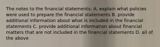 The notes to the financial statements: A. explain what policies were used to prepare the financial statements B. provide additional information about what is included in the financial statements C. provide additional information about financial matters that are not included in the financial statements D. all of the above