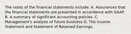 The notes of the financial statements include: A. Assurances that the financial statements are presented in accordance with GAAP. B. A summary of significant accounting policies. C. Management's analysis of future business D. The income Statement and Statement of Retained Earnings.