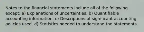 Notes to the <a href='https://www.questionai.com/knowledge/kFBJaQCz4b-financial-statements' class='anchor-knowledge'>financial statements</a> include all of the following except: a) Explanations of uncertainties. b) Quantifiable accounting information. c) Descriptions of significant accounting policies used. d) Statistics needed to understand the statements.