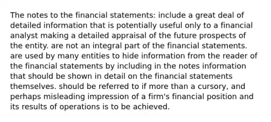 The notes to the <a href='https://www.questionai.com/knowledge/kFBJaQCz4b-financial-statements' class='anchor-knowledge'>financial statements</a>: include a great deal of detailed information that is potentially useful only to a financial analyst making a detailed appraisal of the future prospects of the entity. are not an integral part of the financial statements. are used by many entities to hide information from the reader of the financial statements by including in the notes information that should be shown in detail on the financial statements themselves. should be referred to if <a href='https://www.questionai.com/knowledge/keWHlEPx42-more-than' class='anchor-knowledge'>more than</a> a cursory, and perhaps misleading impression of a firm's financial position and its results of operations is to be achieved.