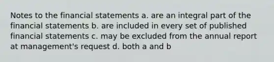 Notes to the financial statements a. are an integral part of the financial statements b. are included in every set of published financial statements c. may be excluded from the annual report at management's request d. both a and b