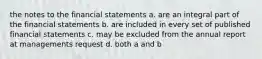 the notes to the financial statements a. are an integral part of the financial statements b. are included in every set of published financial statements c. may be excluded from the annual report at managements request d. both a and b