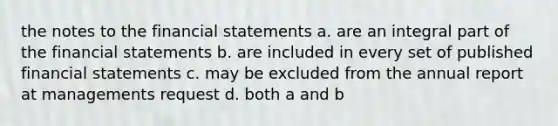 the notes to the financial statements a. are an integral part of the financial statements b. are included in every set of published financial statements c. may be excluded from the annual report at managements request d. both a and b