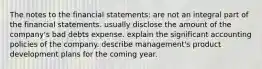 The notes to the financial statements: are not an integral part of the financial statements. usually disclose the amount of the company's bad debts expense. explain the significant accounting policies of the company. describe management's product development plans for the coming year.