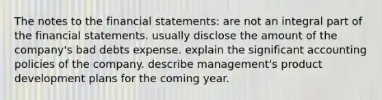 The notes to the financial statements: are not an integral part of the financial statements. usually disclose the amount of the company's bad debts expense. explain the significant accounting policies of the company. describe management's product development plans for the coming year.