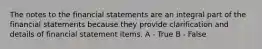 The notes to the financial statements are an integral part of the financial statements because they provide clarification and details of financial statement items. A - True B - False