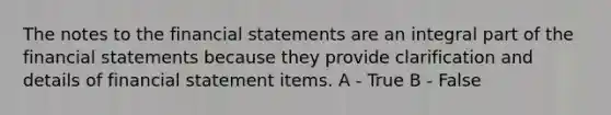 The notes to the financial statements are an integral part of the financial statements because they provide clarification and details of financial statement items. A - True B - False