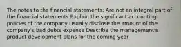 The notes to the financial statements: Are not an integral part of the financial statements Explain the significant accounting policies of the company Usually disclose the amount of the company's bad debts expense Describe the management's product development plans for the coming year