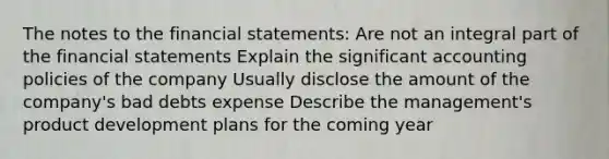 The notes to the financial statements: Are not an integral part of the financial statements Explain the significant accounting policies of the company Usually disclose the amount of the company's bad debts expense Describe the management's product development plans for the coming year