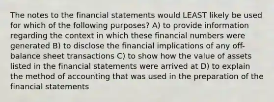 The notes to the financial statements would LEAST likely be used for which of the following purposes? A) to provide information regarding the context in which these financial numbers were generated B) to disclose the financial implications of any off-balance sheet transactions C) to show how the value of assets listed in the financial statements were arrived at D) to explain the method of accounting that was used in the preparation of the financial statements