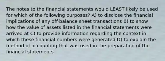 The notes to the financial statements would LEAST likely be used for which of the following purposes? A) to disclose the financial implications of any off-balance sheet transactions B) to show how the value of assets listed in the financial statements were arrived at C) to provide information regarding the context in which these financial numbers were generated D) to explain the method of accounting that was used in the preparation of the financial statements