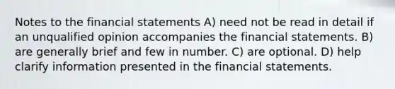 Notes to the financial statements A) need not be read in detail if an unqualified opinion accompanies the financial statements. B) are generally brief and few in number. C) are optional. D) help clarify information presented in the financial statements.