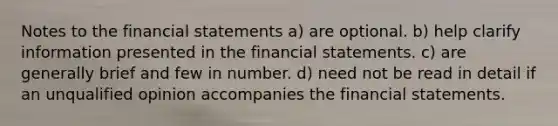 Notes to the financial statements a) are optional. b) help clarify information presented in the financial statements. c) are generally brief and few in number. d) need not be read in detail if an unqualified opinion accompanies the financial statements.