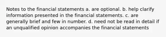 Notes to the <a href='https://www.questionai.com/knowledge/kFBJaQCz4b-financial-statements' class='anchor-knowledge'>financial statements</a> a. are optional. b. help clarify information presented in the financial statements. c. are generally brief and few in number. d. need not be read in detail if an unqualified opinion accompanies the financial statements