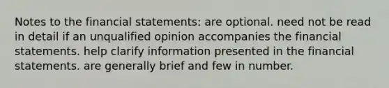 Notes to the financial statements: are optional. need not be read in detail if an unqualified opinion accompanies the financial statements. help clarify information presented in the financial statements. are generally brief and few in number.