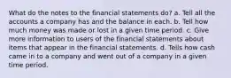 What do the notes to the financial statements do? a. Tell all the accounts a company has and the balance in each. b. Tell how much money was made or lost in a given time period. c. Give more information to users of the financial statements about items that appear in the financial statements. d. Tells how cash came in to a company and went out of a company in a given time period.