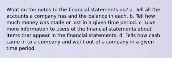 What do the notes to the financial statements do? a. Tell all the accounts a company has and the balance in each. b. Tell how much money was made or lost in a given time period. c. Give more information to users of the financial statements about items that appear in the financial statements. d. Tells how cash came in to a company and went out of a company in a given time period.