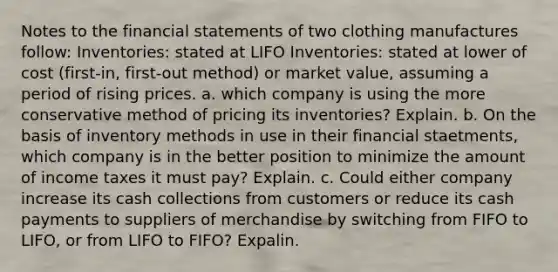 Notes to the financial statements of two clothing manufactures follow: Inventories: stated at LIFO Inventories: stated at lower of cost (first-in, first-out method) or market value, assuming a period of rising prices. a. which company is using the more conservative method of pricing its inventories? Explain. b. On the basis of inventory methods in use in their financial staetments, which company is in the better position to minimize the amount of income taxes it must pay? Explain. c. Could either company increase its cash collections from customers or reduce its cash payments to suppliers of merchandise by switching from FIFO to LIFO, or from LIFO to FIFO? Expalin.