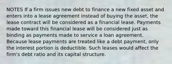 NOTES If a firm issues new debt to finance a new fixed asset and enters into a lease agreement instead of buying the asset, the lease contract will be considered as a financial lease. Payments made toward this financial lease will be considered just as binding as payments made to service a loan agreement. Because lease payments are treated like a debt payment, only the interest portion is deductible. Such leases would affect the firm's debt ratio and its capital structure.