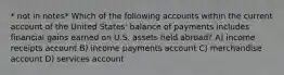 * not in notes* Which of the following accounts within the current account of the United States' balance of payments includes financial gains earned on U.S. assets held abroad? A) income receipts account B) income payments account C) merchandise account D) services account