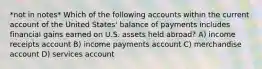 *not in notes* Which of the following accounts within the current account of the United States' balance of payments includes financial gains earned on U.S. assets held abroad? A) income receipts account B) income payments account C) merchandise account D) services account