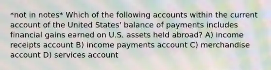 *not in notes* Which of the following accounts within the current account of the United States' balance of payments includes financial gains earned on U.S. assets held abroad? A) income receipts account B) income payments account C) merchandise account D) services account