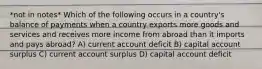 *not in notes* Which of the following occurs in a country's balance of payments when a country exports more goods and services and receives more income from abroad than it imports and pays abroad? A) current account deficit B) capital account surplus C) current account surplus D) capital account deficit