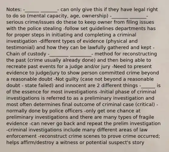 Notes: -______ _______- can only give this if they have legal right to do so (mental capacity, age, ownership) -_______ _______- serious crime/issues do these to keep owner from filing issues with the police stealing -follow set guidelines departments has for proper steps in initiating and completing a criminal investigation -different types of evidence (physical and testimonial) and how they can be lawfully gathered and kept -Chain of custody -________ _________- method for reconstructing the past (crime usually already done) and then being able to recreate past events for a judge and/or jury -Need to present evidence to judge/jury to show person committed crime beyond a reasonable doubt -Not guilty (case not beyond a reasonable doubt - state failed) and innocent are 2 different things -______ is of the essence for most investigations -Initial phase of criminal investigations is referred to as a preliminary investigation and most often determines final outcome of criminal case (critical) - normally done by police officers -only get one chance at preliminary investigations and there are many types of fragile evidence -can never go back and repeat the prelim investigation -criminal investigations include many different areas of law enforcement -reconstruct crime scenes to prove crime occurred; helps affirm/destroy a witness or potential suspect's story